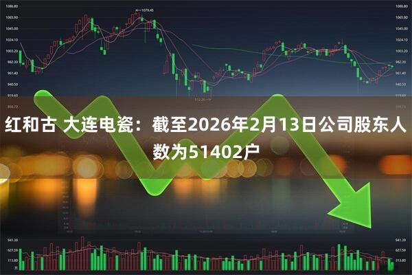 红和古 大连电瓷：截至2026年2月13日公司股东人数为51402户