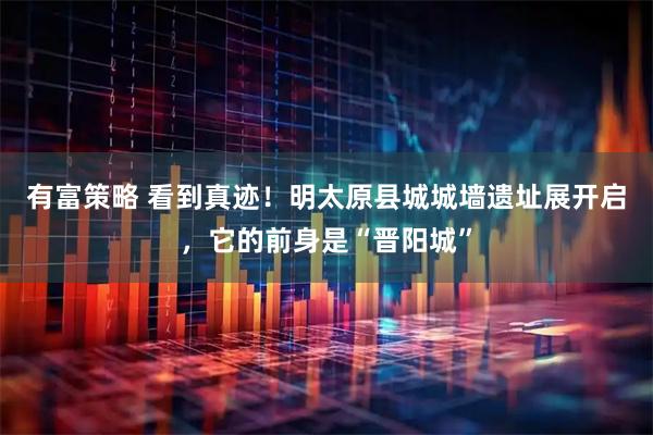 有富策略 看到真迹！明太原县城城墙遗址展开启，它的前身是“晋阳城”