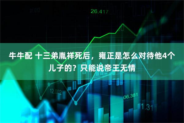 牛牛配 十三弟胤祥死后，雍正是怎么对待他4个儿子的？只能说帝王无情