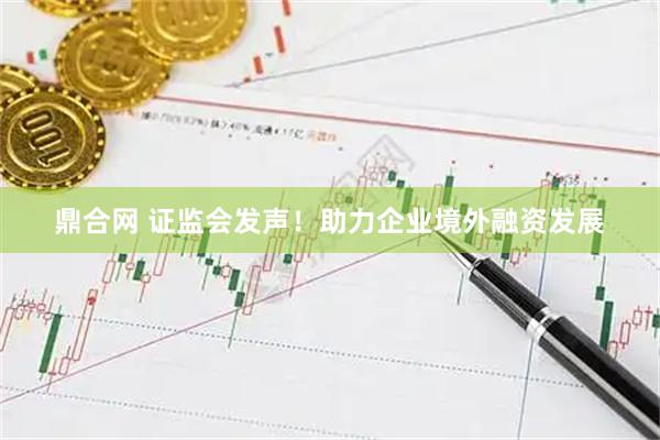 鼎合网 证监会发声！助力企业境外融资发展