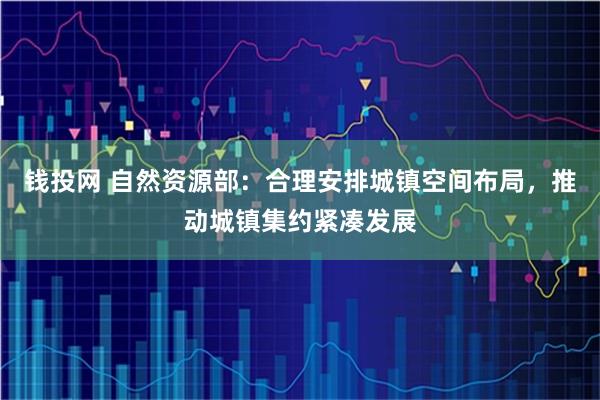 钱投网 自然资源部：合理安排城镇空间布局，推动城镇集约紧凑发展