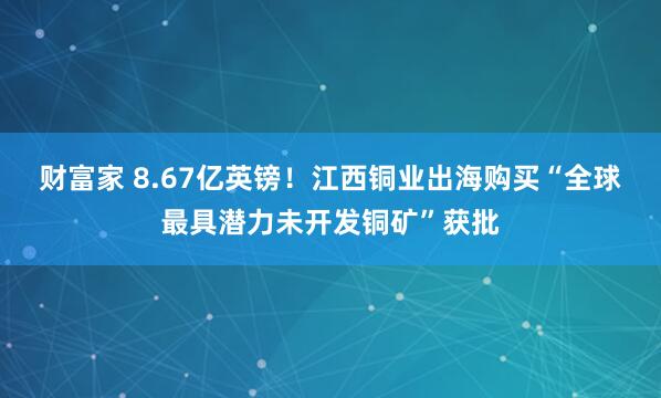 财富家 8.67亿英镑！江西铜业出海购买“全球最具潜力未开发铜矿”获批