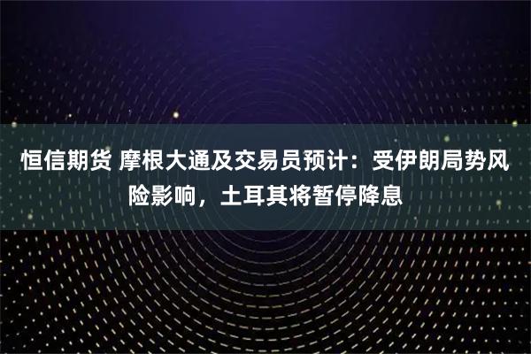 恒信期货 摩根大通及交易员预计：受伊朗局势风险影响，土耳其将暂停降息