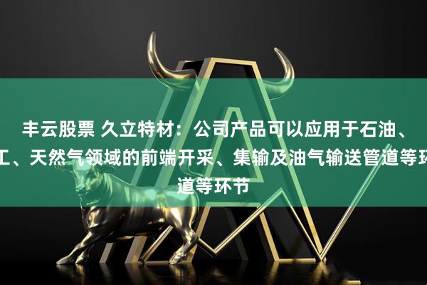 丰云股票 久立特材：公司产品可以应用于石油、化工、天然气领域的前端开采、集输及油气输送管道等环节