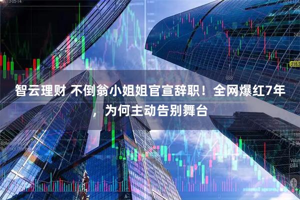 智云理财 不倒翁小姐姐官宣辞职！全网爆红7年，为何主动告别舞台