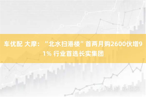 车优配 大摩：“北水扫港楼”首两月购2600伙增91% 行业首选长实集团