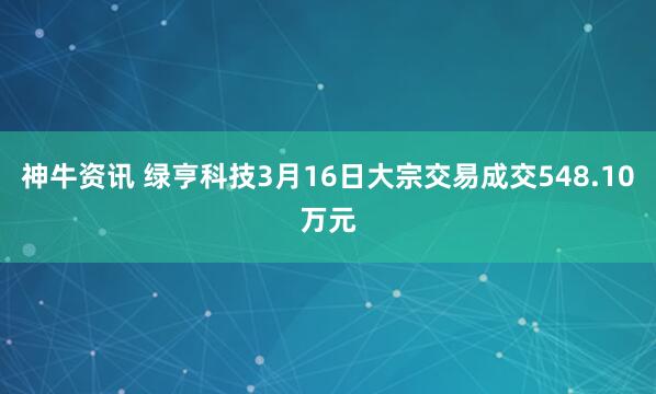 神牛资讯 绿亨科技3月16日大宗交易成交548.10万元