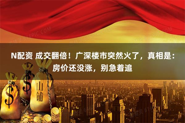 N配资 成交翻倍！广深楼市突然火了，真相是：房价还没涨，别急着追