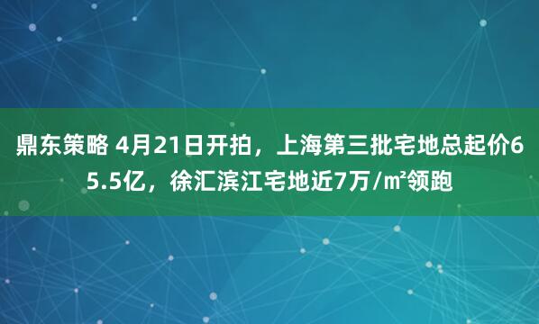 鼎东策略 4月21日开拍，上海第三批宅地总起价65.5亿，徐汇滨江宅地近7万/㎡领跑
