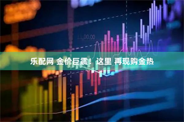 乐配网 金价巨震！这里 再现购金热