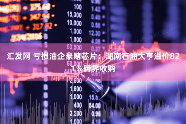 汇发网 亏损油企豪赌芯片:湖南石油大亨溢价821%跨界收购