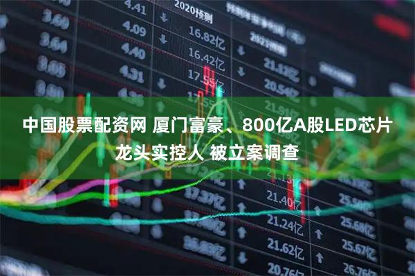 中国股票配资网 厦门富豪、800亿A股LED芯片龙头实控人 被立案调查