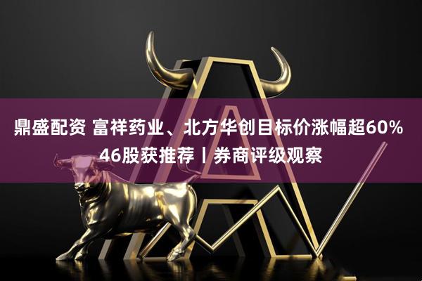 鼎盛配资 富祥药业、北方华创目标价涨幅超60% 46股获推荐丨券商评级观察