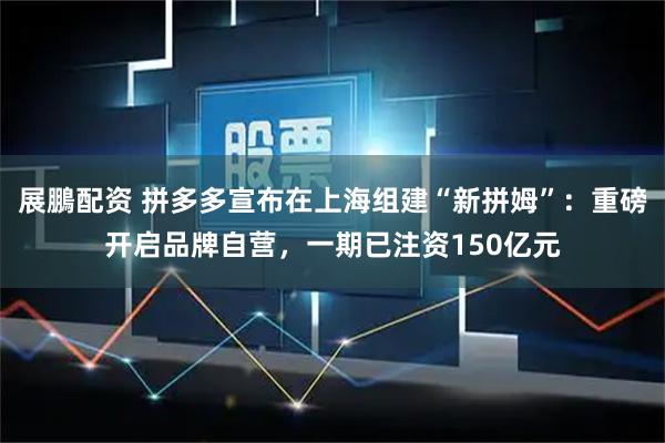 展鵬配资 拼多多宣布在上海组建“新拼姆”：重磅开启品牌自营，一期已注资150亿元