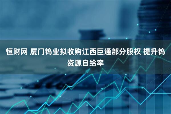恒财网 厦门钨业拟收购江西巨通部分股权 提升钨资源自给率
