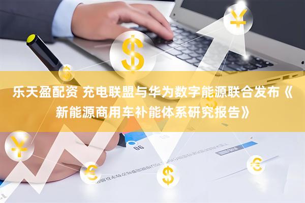 乐天盈配资 充电联盟与华为数字能源联合发布《新能源商用车补能体系研究报告》