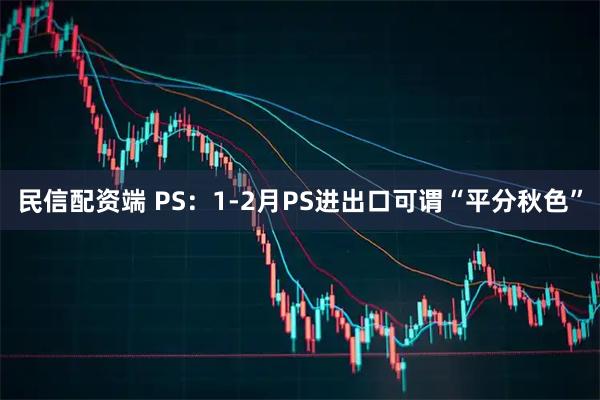 民信配资端 PS：1-2月PS进出口可谓“平分秋色”