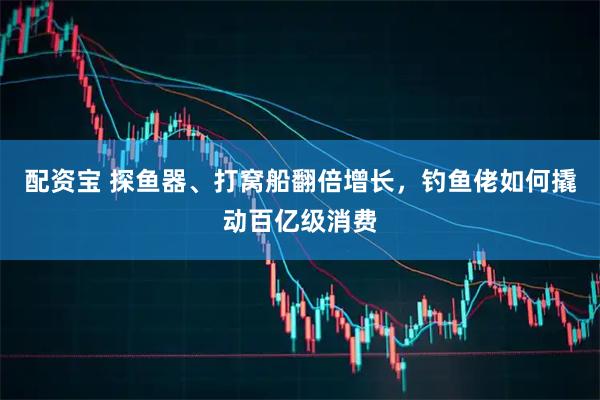 配资宝 探鱼器、打窝船翻倍增长，钓鱼佬如何撬动百亿级消费