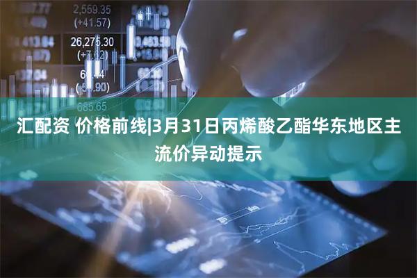 汇配资 价格前线|3月31日丙烯酸乙酯华东地区主流价异动提示