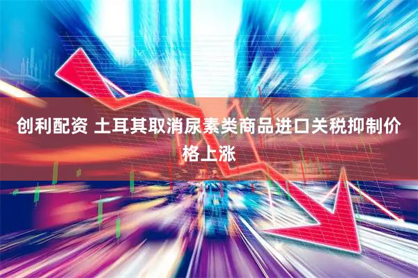 创利配资 土耳其取消尿素类商品进口关税抑制价格上涨