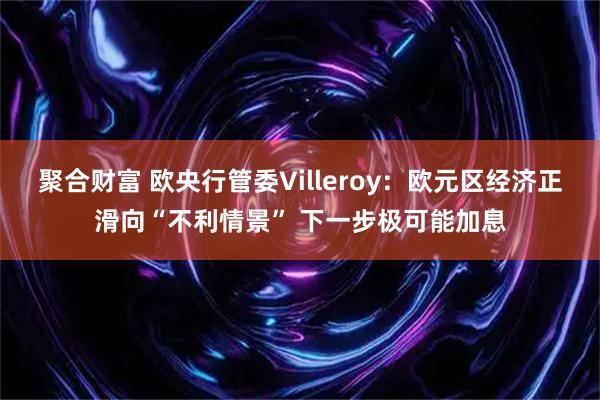 聚合财富 欧央行管委Villeroy：欧元区经济正滑向“不利情景” 下一步极可能加息