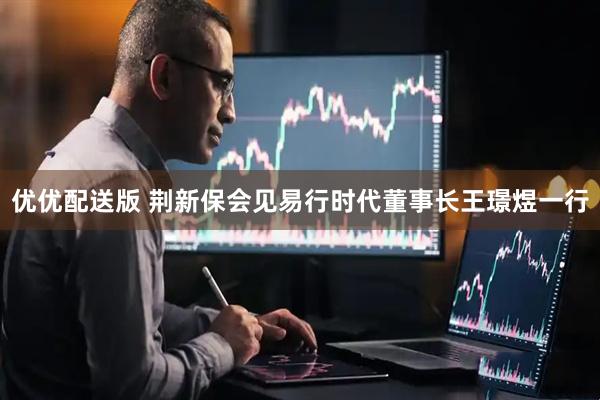 优优配送版 荆新保会见易行时代董事长王璟煜一行