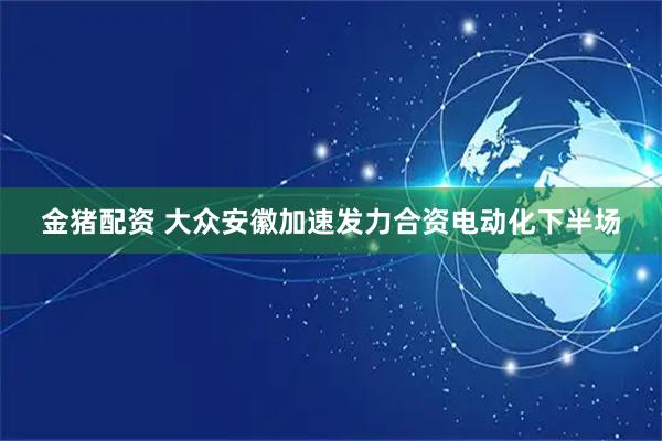金猪配资 大众安徽加速发力合资电动化下半场