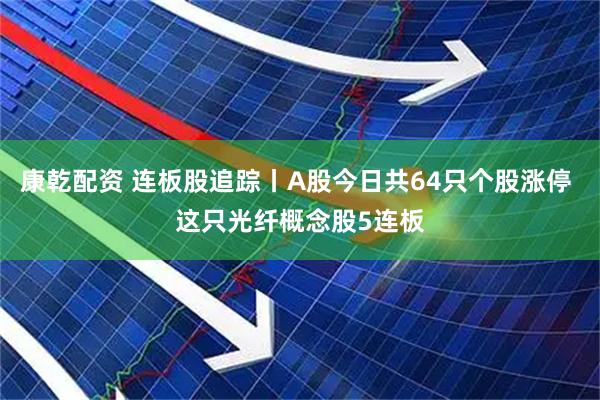 康乾配资 连板股追踪丨A股今日共64只个股涨停 这只光纤概念股5连板