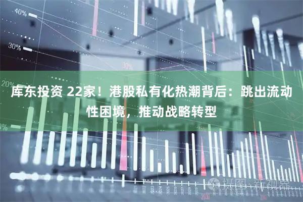 库东投资 22家！港股私有化热潮背后：跳出流动性困境，推动战略转型