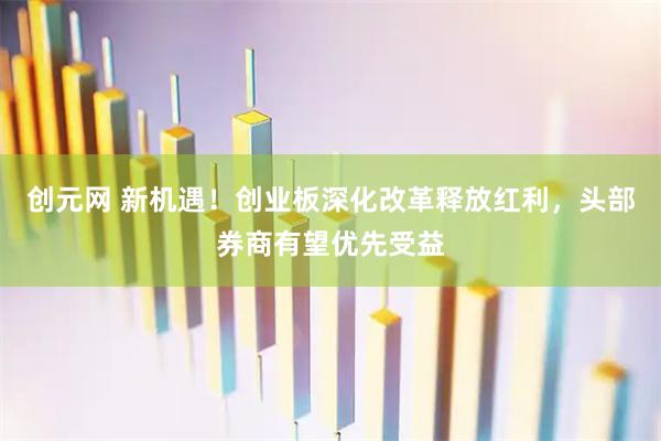 创元网 新机遇！创业板深化改革释放红利，头部券商有望优先受益