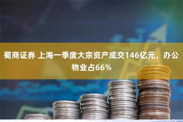 蜀商证券 上海一季度大宗资产成交146亿元，办公物业占66%