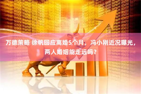 万德策略 徐帆回应离婚5个月,冯小刚近况曝光,两人婚姻能走远吗?