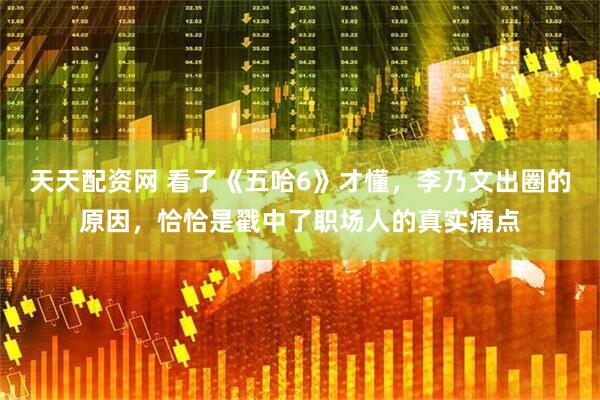 天天配资网 看了《五哈6》才懂，李乃文出圈的原因，恰恰是戳中了职场人的真实痛点