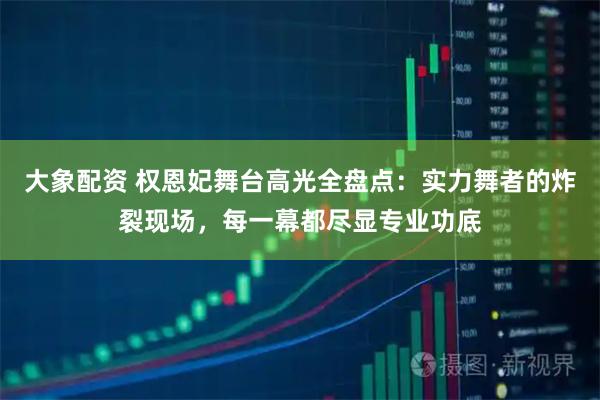 大象配资 权恩妃舞台高光全盘点：实力舞者的炸裂现场，每一幕都尽显专业功底