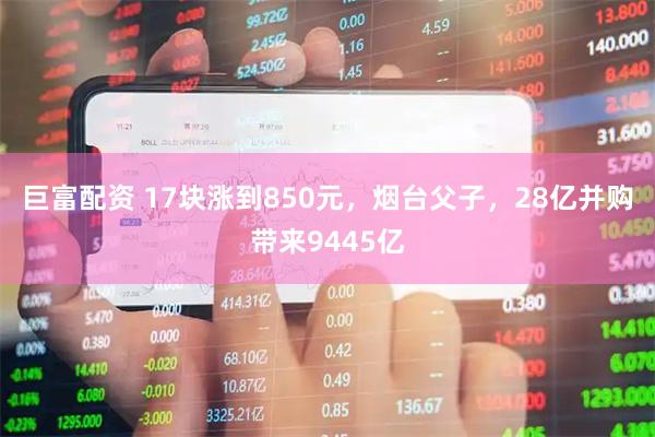 巨富配资 17块涨到850元，烟台父子，28亿并购带来9445亿