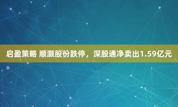 启盈策略 顺灏股份跌停，深股通净卖出1.59亿元