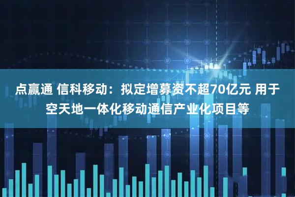 点赢通 信科移动：拟定增募资不超70亿元 用于空天地一体化移动通信产业化项目等