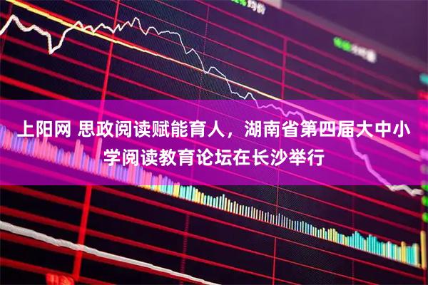 上阳网 思政阅读赋能育人，湖南省第四届大中小学阅读教育论坛在长沙举行