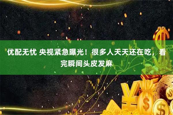 优配无忧 央视紧急曝光！很多人天天还在吃，看完瞬间头皮发麻