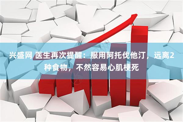 兴盛网 医生再次提醒：服用阿托伐他汀，远离2种食物，不然容易心肌梗死