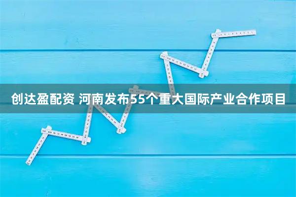 创达盈配资 河南发布55个重大国际产业合作项目