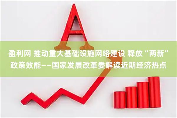 盈利网 推动重大基础设施网络建设 释放“两新”政策效能——国家发展改革委解读近期经济热点