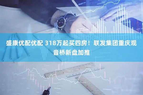 盛康优配优配 318万起买四房！联发集团重庆观音桥新盘加推