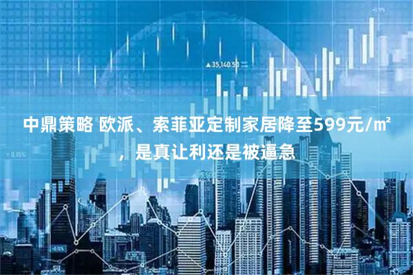 中鼎策略 欧派、索菲亚定制家居降至599元/㎡，是真让利还是被逼急