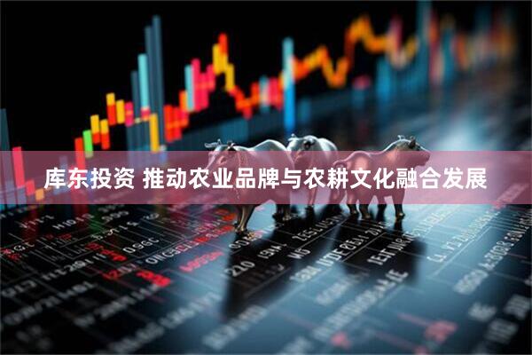 库东投资 推动农业品牌与农耕文化融合发展