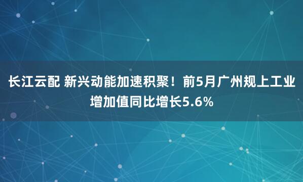 长江云配 新兴动能加速积聚！前5月广州规上工业增加值同比增长5.6%