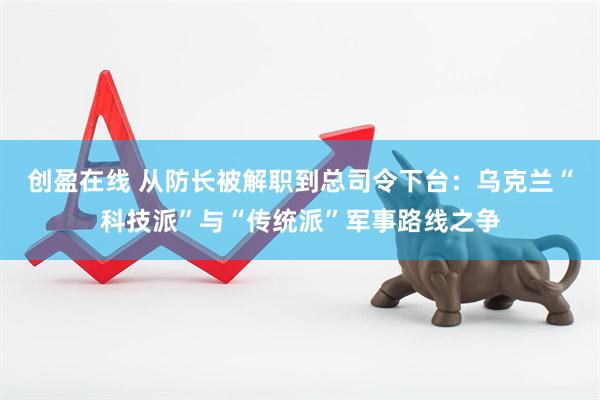 创盈在线 从防长被解职到总司令下台：乌克兰“科技派”与“传统派”军事路线之争