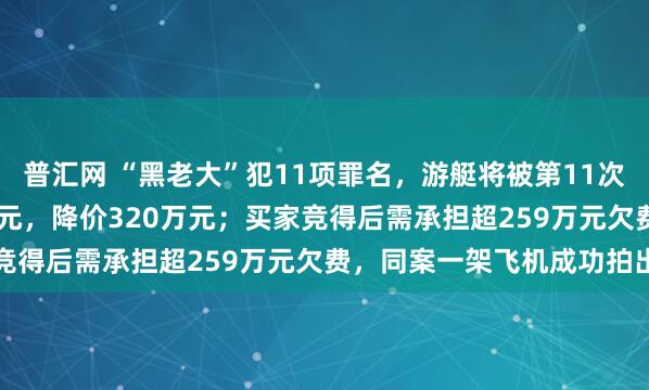 普汇网 “黑老大”犯11项罪名，游艇将被第11次法拍：起拍价56.6万余元，降价320万元；买家竞得后需承担超259万元欠费，同案一架飞机成功拍出