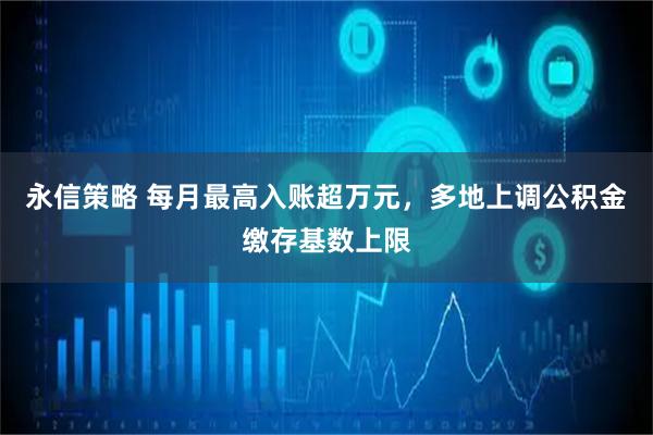 永信策略 每月最高入账超万元，多地上调公积金缴存基数上限