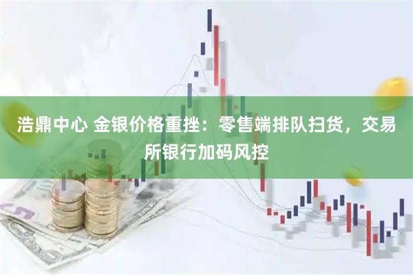 浩鼎中心 金银价格重挫:零售端排队扫货,交易所银行加码风控